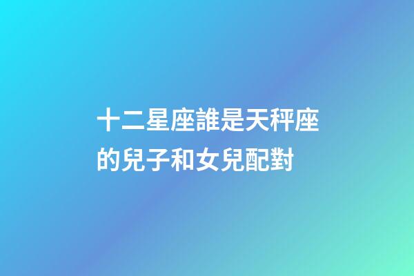 十二星座誰是天秤座的兒子和女兒配對-第1張-星座運(yùn)勢-玄機(jī)派