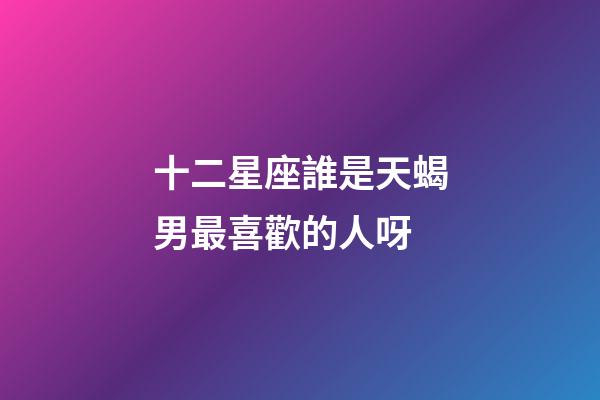十二星座誰是天蝎男最喜歡的人呀-第1張-星座運勢-玄機派