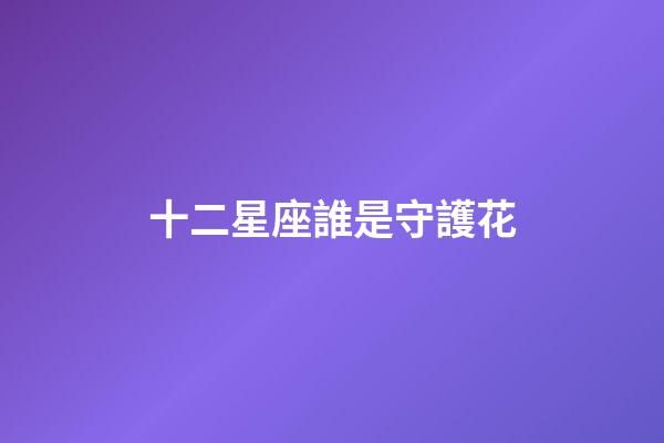 十二星座誰是守護花-第1張-星座運勢-玄機派