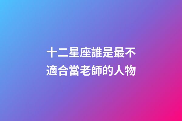 十二星座誰是最不適合當老師的人物-第1張-星座運勢-玄機派