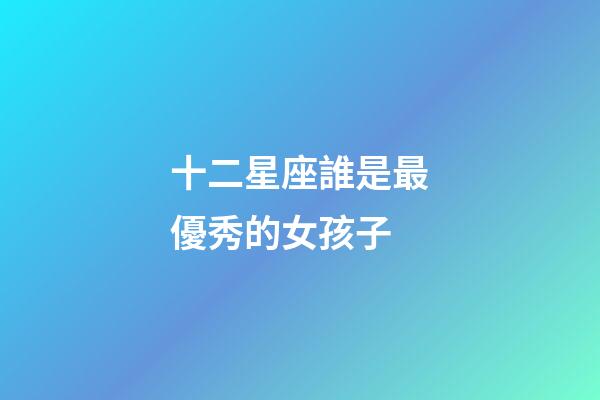 十二星座誰是最優秀的女孩子-第1張-星座運勢-玄機派