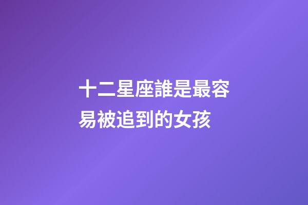 十二星座誰是最容易被追到的女孩-第1張-星座運勢-玄機派