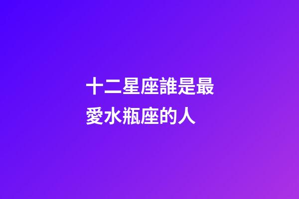 十二星座誰是最愛水瓶座的人-第1張-星座運勢-玄機派
