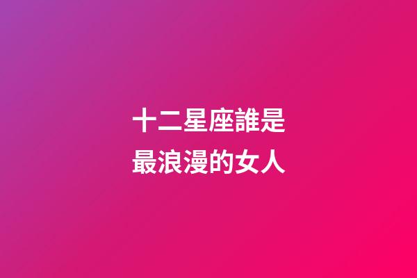 十二星座誰是最浪漫的女人-第1張-星座運(yùn)勢(shì)-玄機(jī)派