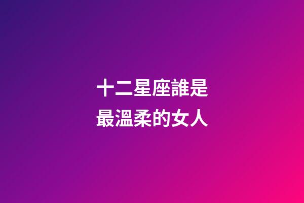 十二星座誰是最溫柔的女人-第1張-星座運勢-玄機派