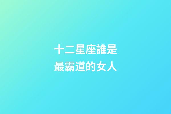 十二星座誰是最霸道的女人-第1張-星座運勢-玄機派
