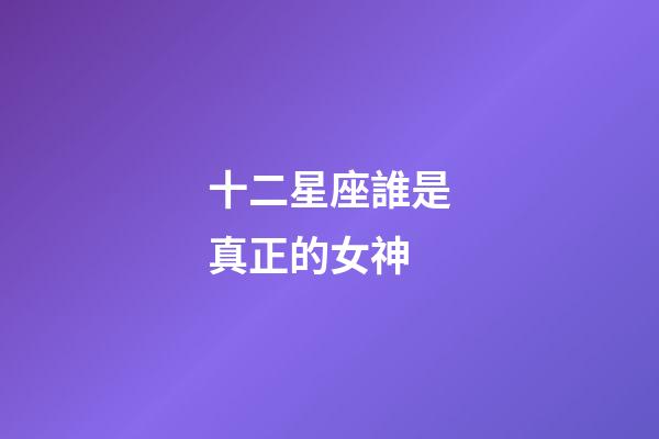 十二星座誰是真正的女神-第1張-星座運勢-玄機派