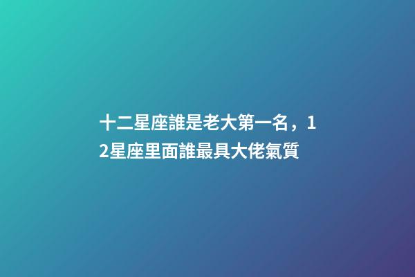 十二星座誰是老大第一名，12星座里面誰最具大佬氣質-第1張-觀點-玄機派