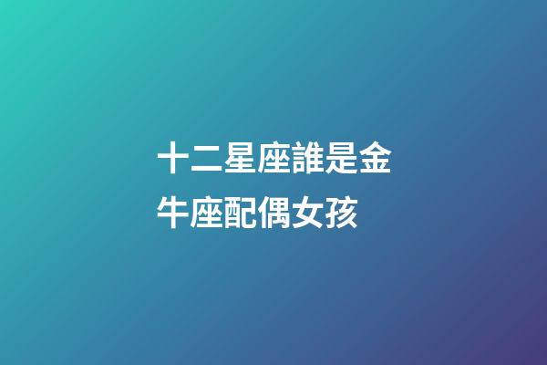 十二星座誰是金牛座配偶女孩-第1張-星座運勢-玄機派