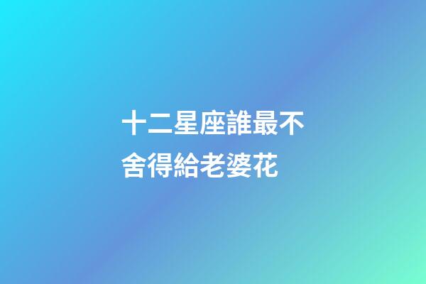 十二星座誰最不舍得給老婆花-第1張-星座運(yùn)勢(shì)-玄機(jī)派