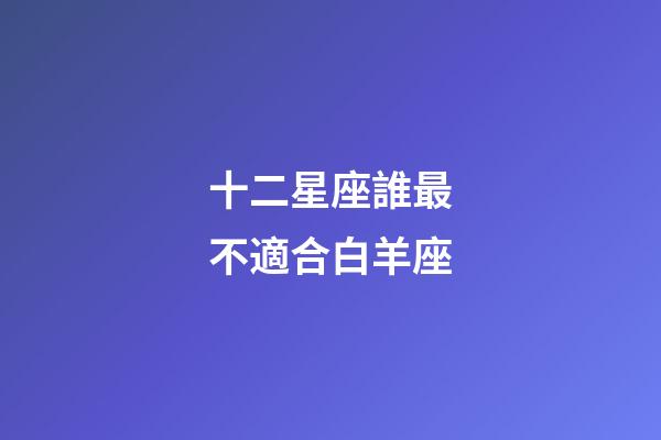 十二星座誰最不適合白羊座-第1張-星座運勢-玄機派