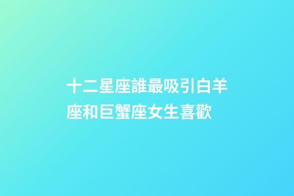 十二星座誰最吸引白羊座和巨蟹座女生喜歡-第1張-星座運勢-玄機派