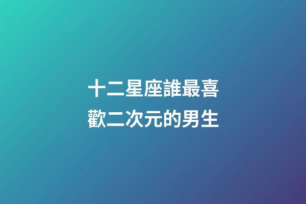 十二星座誰最喜歡二次元的男生-第1張-星座運勢-玄機派