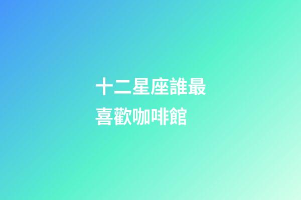 十二星座誰最喜歡咖啡館