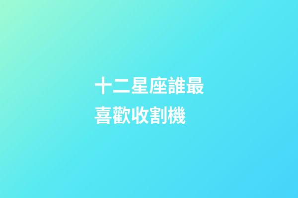十二星座誰最喜歡收割機-第1張-星座運勢-玄機派