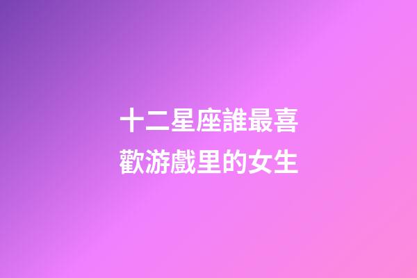 十二星座誰最喜歡游戲里的女生-第1張-星座運勢-玄機派