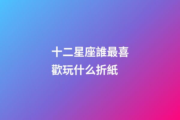 十二星座誰最喜歡玩什么折紙-第1張-星座運勢-玄機派