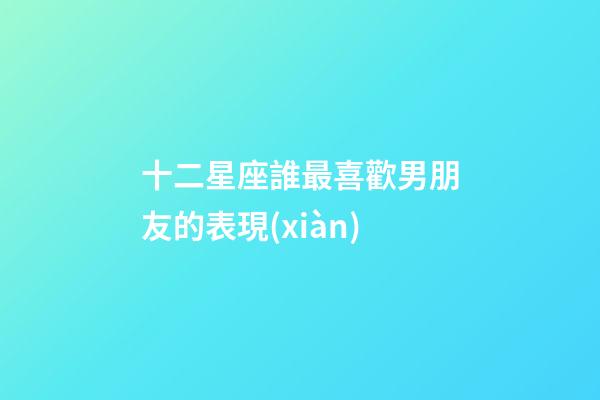十二星座誰最喜歡男朋友的表現(xiàn)-第1張-星座運勢-玄機派