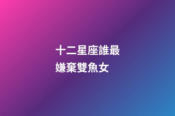 十二星座誰最嫌棄雙魚女-第1張-星座運(yùn)勢(shì)-玄機(jī)派