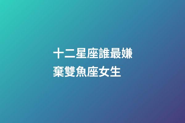 十二星座誰最嫌棄雙魚座女生-第1張-星座運勢-玄機派