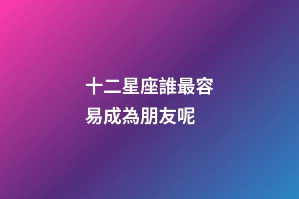 十二星座誰最容易成為朋友呢-第1張-星座運勢-玄機派