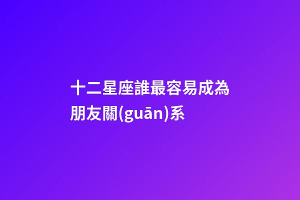 十二星座誰最容易成為朋友關(guān)系-第1張-星座運(yùn)勢(shì)-玄機(jī)派