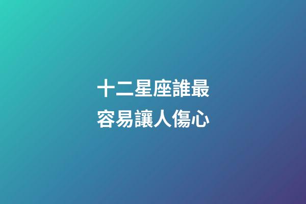 十二星座誰最容易讓人傷心-第1張-星座運勢-玄機派