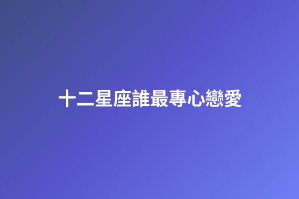 十二星座誰最專心戀愛-第1張-星座運勢-玄機派