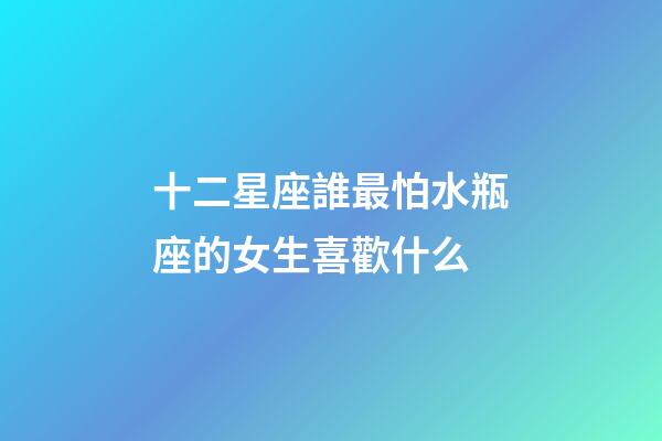 十二星座誰最怕水瓶座的女生喜歡什么-第1張-星座運勢-玄機派
