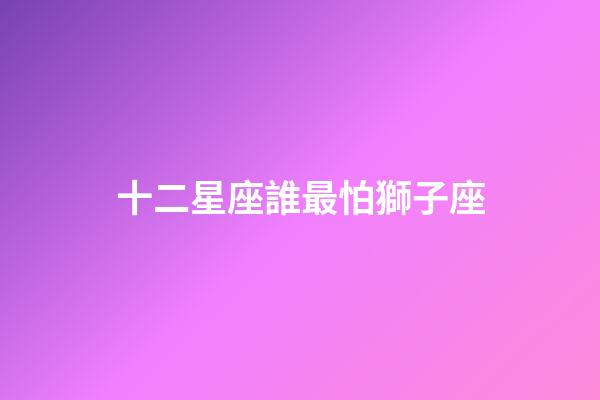 十二星座誰最怕獅子座-第1張-星座運勢-玄機派