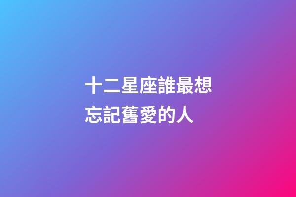 十二星座誰最想忘記舊愛的人-第1張-星座運勢-玄機派