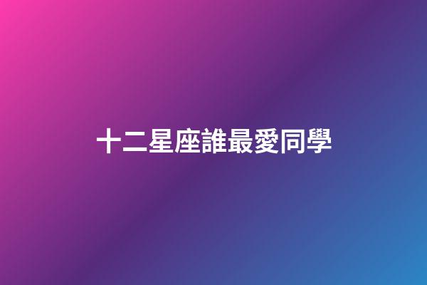 十二星座誰最愛同學-第1張-星座運勢-玄機派