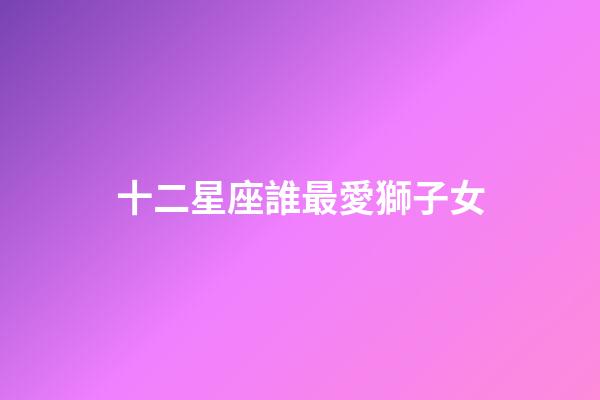 十二星座誰最愛獅子女-第1張-星座運勢-玄機(jī)派