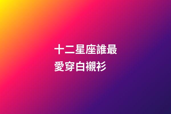 十二星座誰最愛穿白襯衫-第1張-星座運勢-玄機派