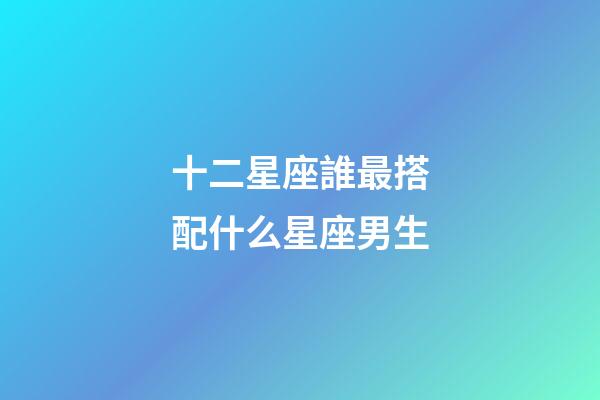 十二星座誰最搭配什么星座男生-第1張-星座運勢-玄機派