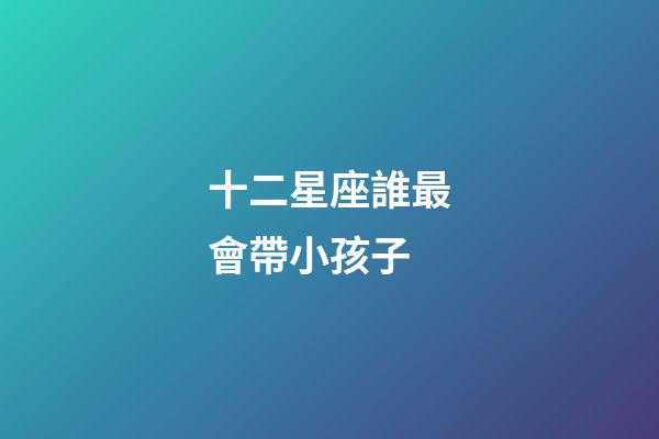 十二星座誰最會帶小孩子-第1張-星座運勢-玄機派