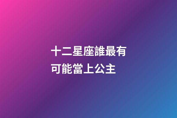 十二星座誰最有可能當上公主-第1張-星座運勢-玄機派