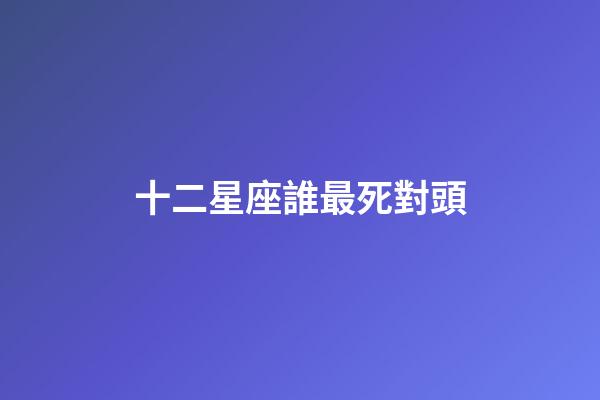 十二星座誰最死對頭-第1張-星座運勢-玄機派