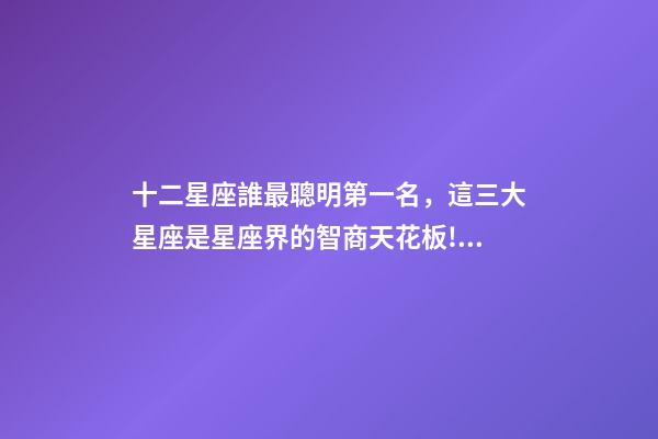 十二星座誰最聰明第一名，這三大星座是星座界的智商天花板!絕了