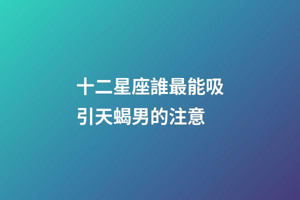 十二星座誰最能吸引天蝎男的注意-第1張-星座運勢-玄機派