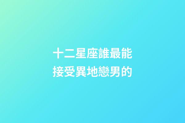 十二星座誰最能接受異地戀男的-第1張-星座運勢-玄機派