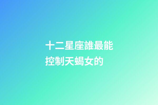 十二星座誰最能控制天蝎女的-第1張-星座運勢-玄機派