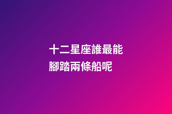 十二星座誰最能腳踏兩條船呢-第1張-星座運勢-玄機派