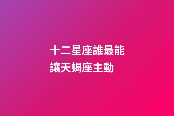十二星座誰最能讓天蝎座主動-第1張-星座運勢-玄機派