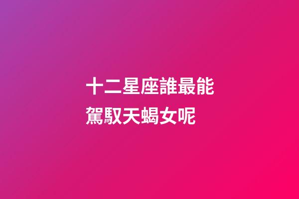 十二星座誰最能駕馭天蝎女呢-第1張-星座運勢-玄機派