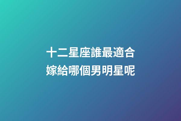 十二星座誰最適合嫁給哪個男明星呢-第1張-星座運勢-玄機派