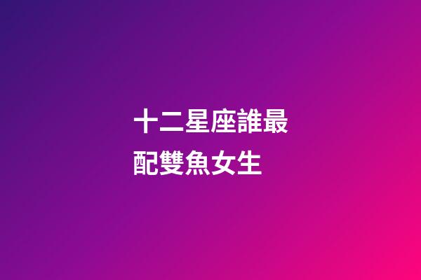 十二星座誰最配雙魚女生-第1張-星座運勢-玄機派