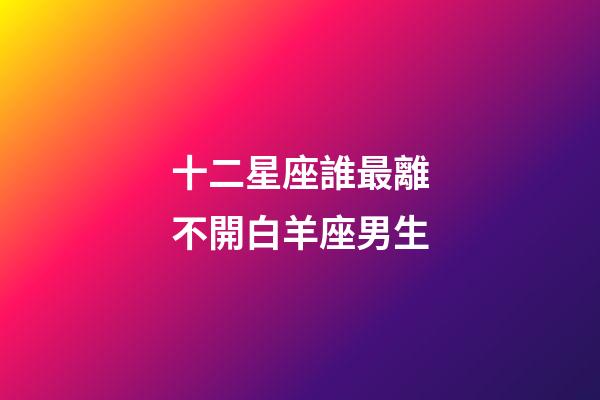十二星座誰最離不開白羊座男生-第1張-星座運勢-玄機派
