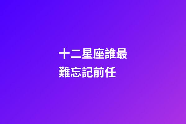十二星座誰最難忘記前任-第1張-星座運(yùn)勢(shì)-玄機(jī)派
