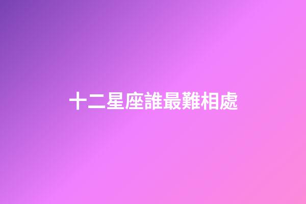 十二星座誰最難相處-第1張-星座運勢-玄機派